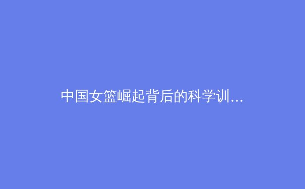 中国女篮崛起背后的科学训练与团队精神解析