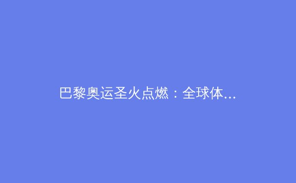 巴黎奥运圣火点燃：全球体育盛典背后的科技与人文融合 - 4