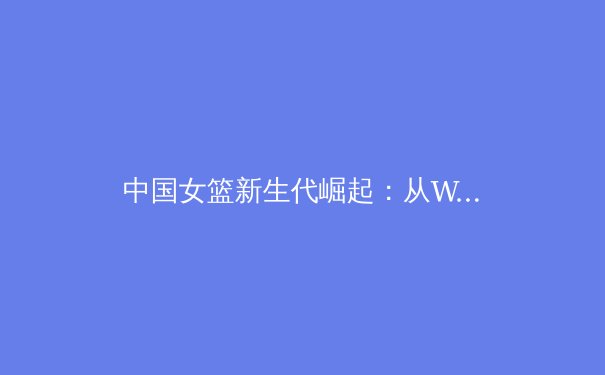中国女篮新生代崛起：从WCBA联赛看未来之星如何重塑国家队竞争力